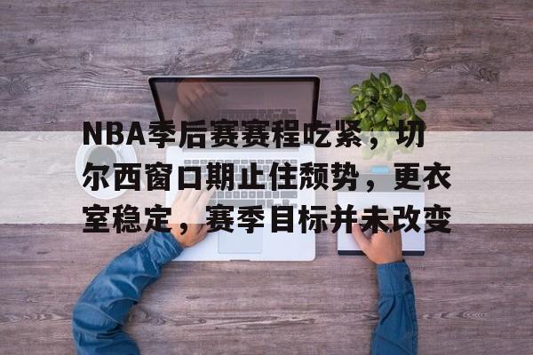 关于NBA季后赛赛程吃紧，切尔西窗口期止住颓势，更衣室稳定，赛季目标并未改变的信息-华体会登录入口