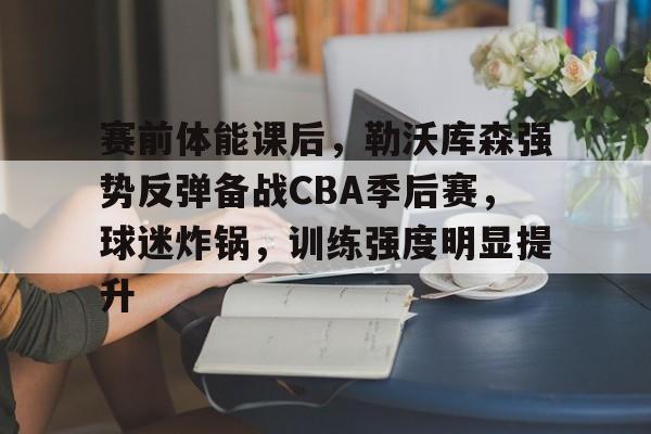 关于赛前体能课后，勒沃库森强势反弹备战CBA季后赛，球迷炸锅，训练强度明显提升的信息-华体会登录网址